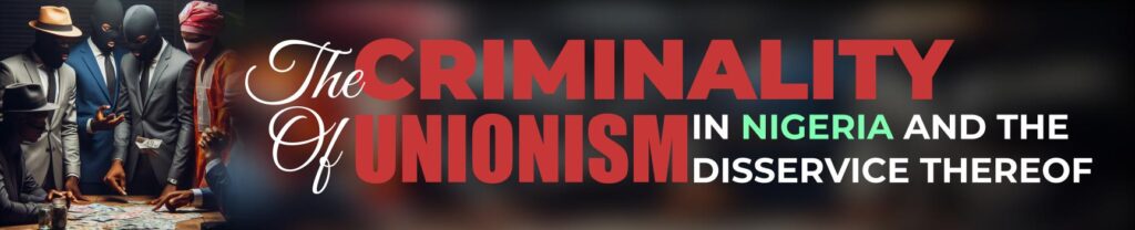 THE CRIMINALITY OF UNIONISM IN NIGERIA AND THE DISSERVICE THEREOF
